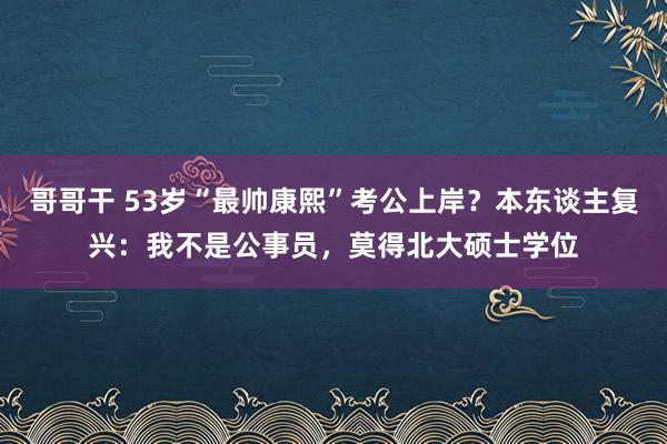 哥哥干 53岁“最帅康熙”考公上岸？本东谈主复兴：我不是公事员，莫得北大硕士学位