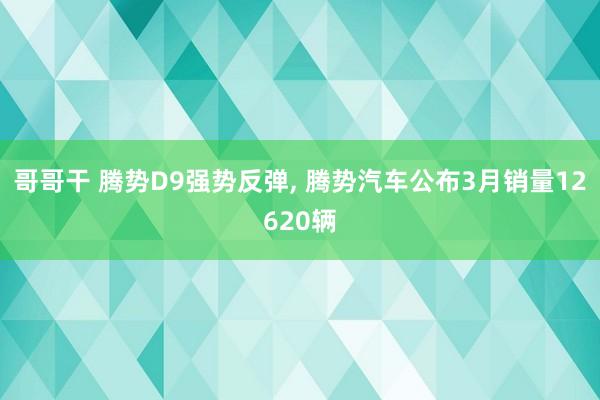 哥哥干 腾势D9强势反弹， 腾势汽车公布3月销量12620辆