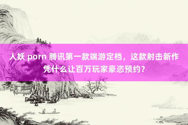 人妖 porn 腾讯第一款端游定档，这款射击新作凭什么让百万玩家豪恣预约？