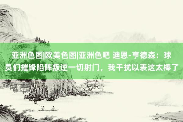 亚洲色图|欧美色图|亚洲色吧 迪恩-亨德森：球员们摧锋陷阵叛逆一切射门，我干扰以表这太棒了
