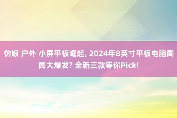 伪娘 户外 小屏平板崛起， 2024年8英寸平板电脑阛阓大爆发? 全新三款等你Pick!