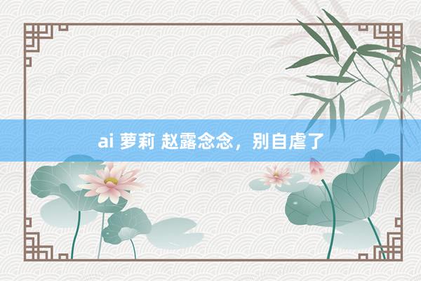 ai 萝莉 赵露念念，别自虐了