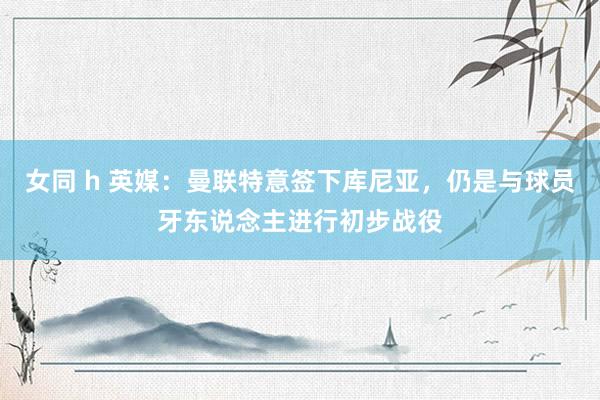 女同 h 英媒：曼联特意签下库尼亚，仍是与球员牙东说念主进行初步战役