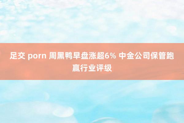 足交 porn 周黑鸭早盘涨超6% 中金公司保管跑赢行业评级