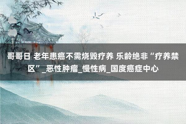 哥哥日 老年患癌不需烧毁疗养 乐龄绝非“疗养禁区”_恶性肿瘤_慢性病_国度癌症中心