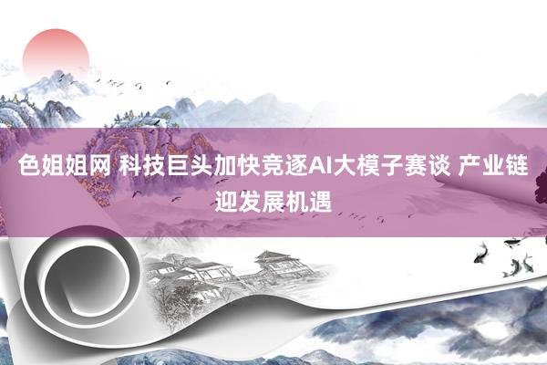 色姐姐网 科技巨头加快竞逐AI大模子赛谈 产业链迎发展机遇