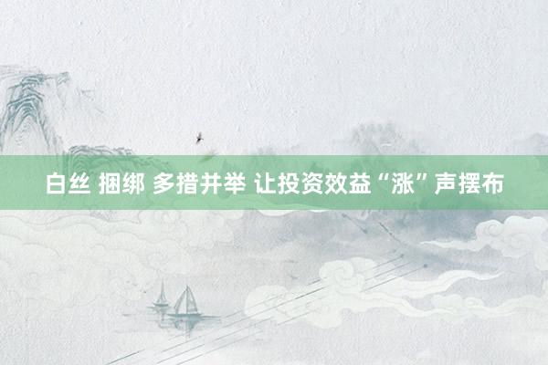 白丝 捆绑 多措并举 让投资效益“涨”声摆布