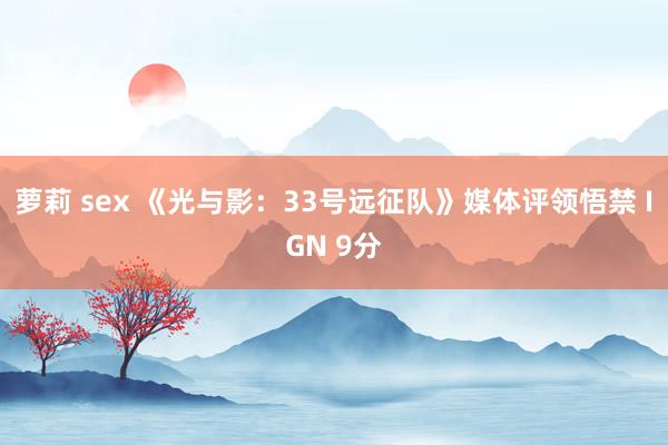 萝莉 sex 《光与影：33号远征队》媒体评领悟禁 IGN 9分