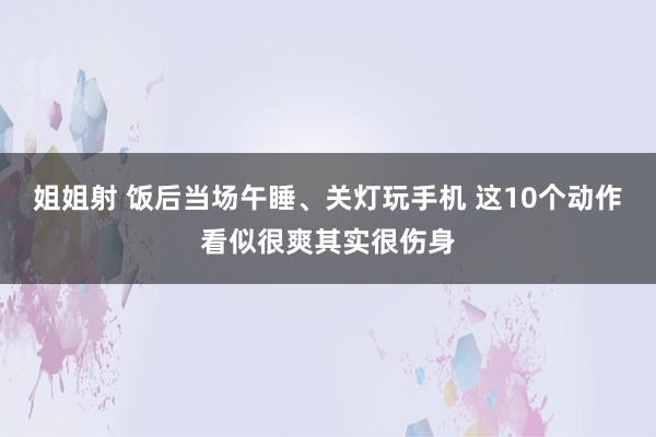 姐姐射 饭后当场午睡、关灯玩手机 这10个动作看似很爽其实很伤身
