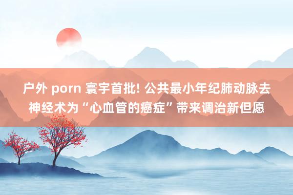 户外 porn 寰宇首批! 公共最小年纪肺动脉去神经术为“心血管的癌症”带来调治新但愿