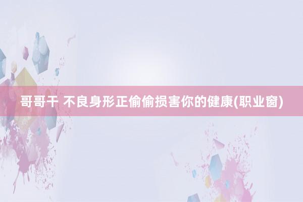 哥哥干 不良身形正偷偷损害你的健康(职业窗)