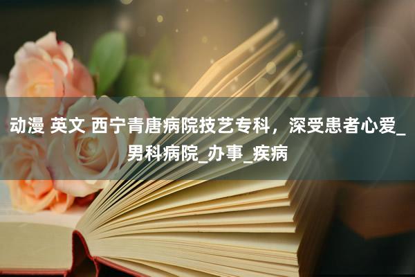 动漫 英文 西宁青唐病院技艺专科，深受患者心爱_男科病院_办事_疾病