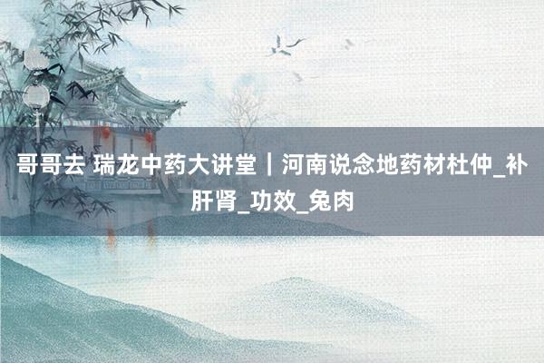 哥哥去 瑞龙中药大讲堂｜河南说念地药材杜仲_补肝肾_功效_兔肉