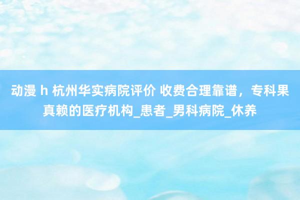 动漫 h 杭州华实病院评价 收费合理靠谱，专科果真赖的医疗机构_患者_男科病院_休养