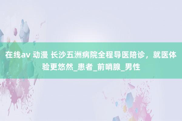 在线av 动漫 长沙五洲病院全程导医陪诊，就医体验更悠然_患者_前哨腺_男性