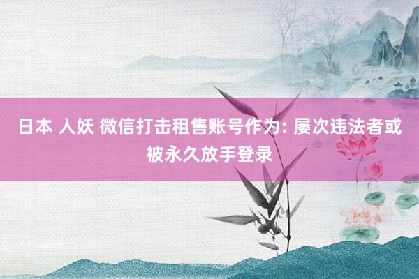 日本 人妖 微信打击租售账号作为: 屡次违法者或被永久放手登录