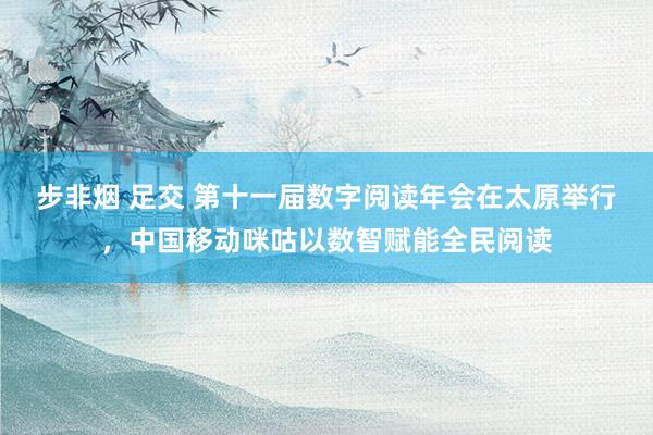 步非烟 足交 第十一届数字阅读年会在太原举行，中国移动咪咕以数智赋能全民阅读