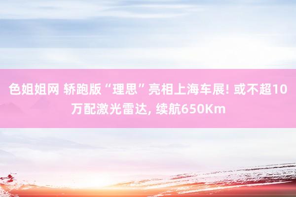 色姐姐网 轿跑版“理思”亮相上海车展! 或不超10万配激光雷达， 续航650Km