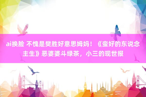 ai换脸 不愧是樊胜好意思姆妈！《蛮好的东说念主生》恶婆婆斗绿茶，小三的现世报