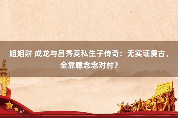 姐姐射 成龙与吕秀菱私生子传奇：无实证复古，全靠臆念念对付？