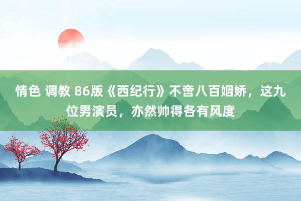情色 调教 86版《西纪行》不啻八百姻娇，这九位男演员，亦然帅得各有风度