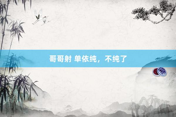 哥哥射 单依纯，不纯了