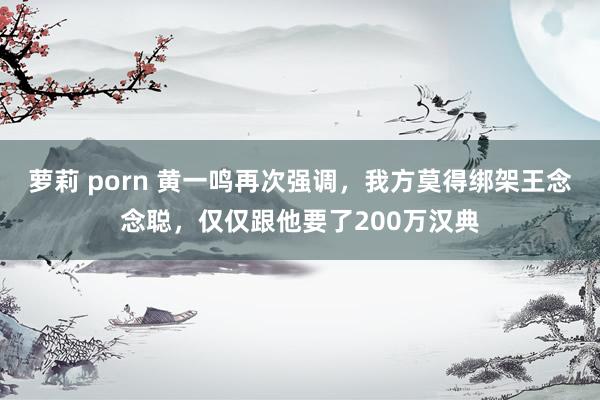 萝莉 porn 黄一鸣再次强调，我方莫得绑架王念念聪，仅仅跟他要了200万汉典