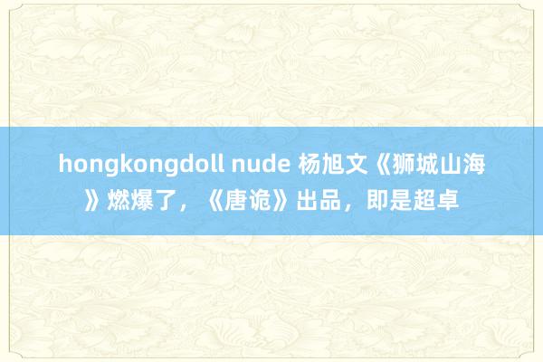 hongkongdoll nude 杨旭文《狮城山海》燃爆了，《唐诡》出品，即是超卓
