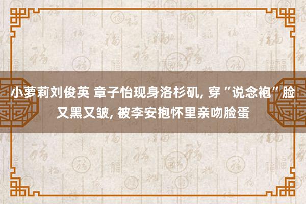 小萝莉刘俊英 章子怡现身洛杉矶， 穿“说念袍”脸又黑又皱， 被李安抱怀里亲吻脸蛋