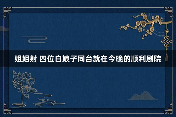 姐姐射 四位白娘子同台就在今晚的顺利剧院