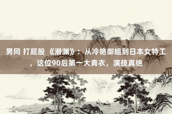 男同 打屁股 《潜渊》：从冷艳御姐到日本女特工，这位90后第一大青衣，演技真绝