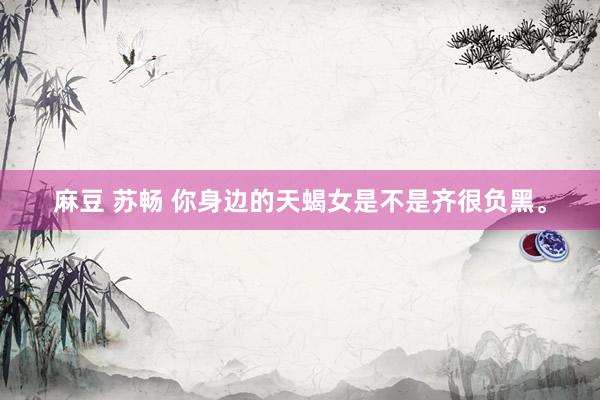 麻豆 苏畅 你身边的天蝎女是不是齐很负黑。
